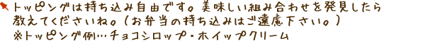 トッピングは持ち込み自由です。美味しい組み合わせを発見したら教えてくださいね。（お弁当の持ち込みはご遠慮ください。）※トッピング例…チョコシロップ・ホイップクリーム